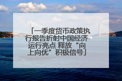 一季度货币政策执行报告折射中国经济运行亮点 释放“向上向优”积极信号