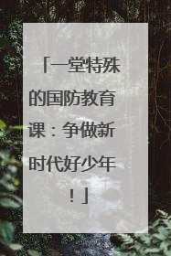 一堂特殊的国防教育课：争做新时代好少年！
