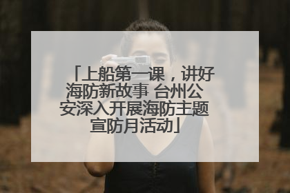 上船第一课，讲好海防新故事 台州公安深入开展海防主题宣防月活动
