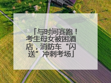 与时间赛跑！考生母女被困酒店，消防车“闪送”冲刺考场