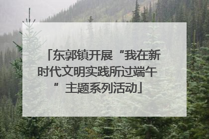 东郭镇开展“我在新时代文明实践所过端午”主题系列活动