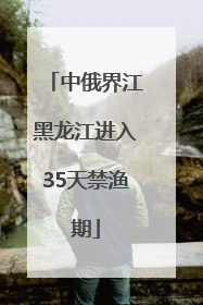 中俄界江黑龙江进入35天禁渔期