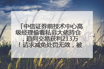 中信证券前技术中心高级经理偷看私募大佬持仓，趋同交易获利213万！请求减免处罚无效，被罚没426万