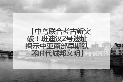中乌联合考古新突破！班迪汉2号遗址揭示中亚南部早期铁器时代城邦文明