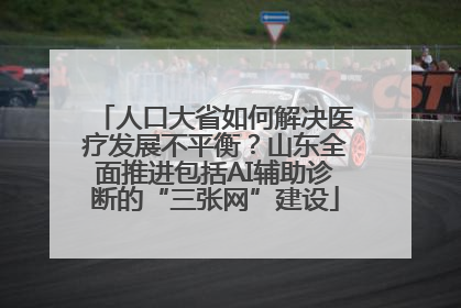 人口大省如何解决医疗发展不平衡？山东全面推进包括AI辅助诊断的“三张网”建设