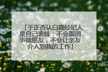于正否认白鹿经纪人是自己表妹：不会跟同事做朋友，不会让亲友介入到我的工作