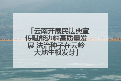 云南开展民法典宣传赋能边疆高质量发展 法治种子在云岭大地生根发芽