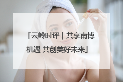 云岭时评｜共享南博机遇 共创美好未来