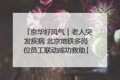 京华好风气｜老人突发疾病 北京地铁多岗位员工联动成功救助