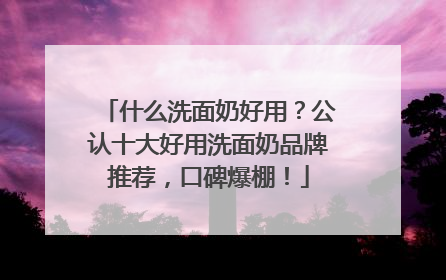 什么洗面奶好用？公认十大好用洗面奶品牌推荐，口碑爆棚！