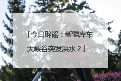 今日辟谣：新疆库车大峡谷突发洪水？