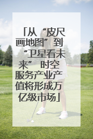 从“皮尺画地图”到“卫星看未来” 时空服务产业产值将形成万亿级市场