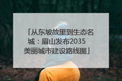 从东坡故里到生态名城：眉山发布2035美丽城市建设路线图
