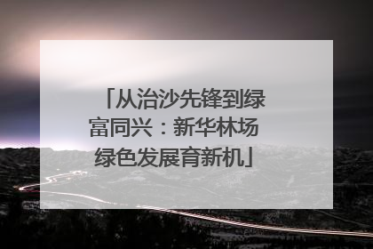 从治沙先锋到绿富同兴：新华林场绿色发展育新机