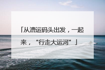从漕运码头出发，一起来，“行走大运河”