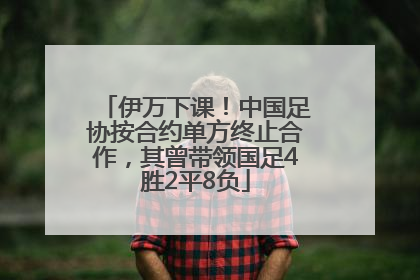 伊万下课！中国足协按合约单方终止合作，其曾带领国足4胜2平8负
