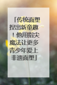 传统面塑捏出新童趣！他用指尖魔法让更多青少年爱上非遗面塑