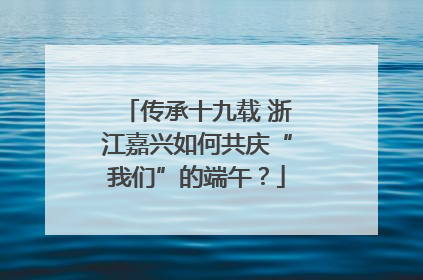 传承十九载 浙江嘉兴如何共庆“我们”的端午？