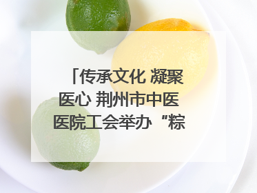传承文化 凝聚医心 荆州市中医医院工会举办“粽香传情·诗韵端午”系列活动