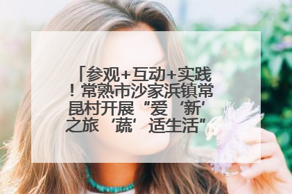 参观+互动+实践！常熟市沙家浜镇常昆村开展“爱‘新’之旅‘蔬’适生活”参观学习活动