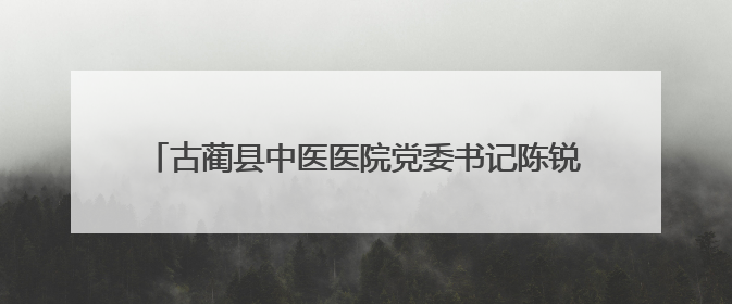 古蔺县中医医院党委书记陈锐 接受纪律审查和监察调查