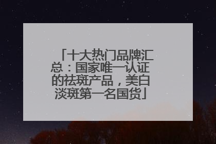 十大热门品牌汇总：国家唯一认证的祛斑产品，美白淡斑第一名国货