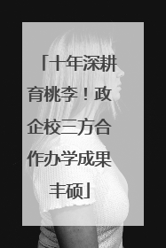 十年深耕育桃李！政企校三方合作办学成果丰硕