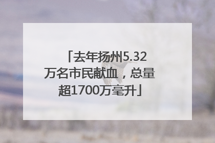 去年扬州5.32万名市民献血，总量超1700万毫升