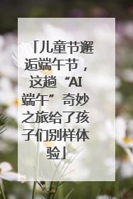 儿童节邂逅端午节，这趟“AI端午”奇妙之旅给了孩子们别样体验