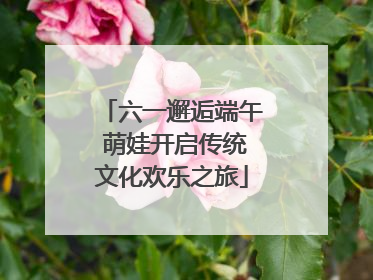 六一邂逅端午 萌娃开启传统文化欢乐之旅