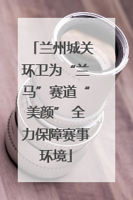 兰州城关环卫为“兰马”赛道“美颜” 全力保障赛事环境