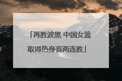 再胜波黑 中国女篮取得热身赛两连胜