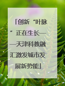 创新“叶脉”正在生长——天津科教融汇激发城市发展新势能