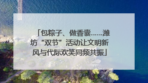 包粽子、做香囊……潍坊“双节”活动让文明新风与代际欢笑同频共振