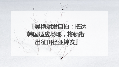 吴艳妮发自拍：抵达韩国适应场地，将领衔出征田径亚锦赛
