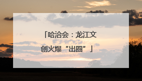 哈洽会：龙江文创火爆“出圈”