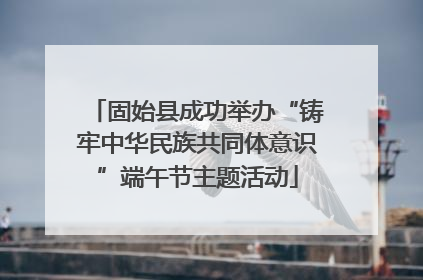固始县成功举办“铸牢中华民族共同体意识”端午节主题活动