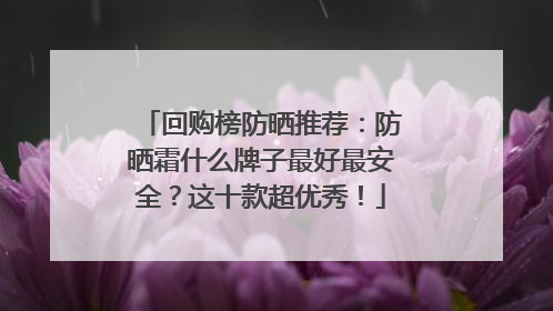 回购榜防晒推荐：防晒霜什么牌子最好最安全？这十款超优秀！