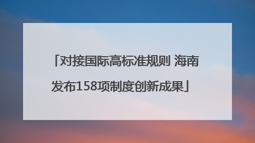 对接国际高标准规则 海南发布158项制度创新成果