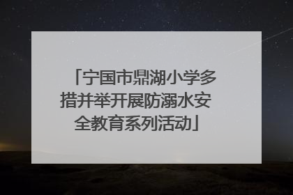 宁国市鼎湖小学多措并举开展防溺水安全教育系列活动