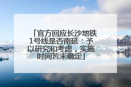 官方回应长沙地铁1号线是否南延：予以研究和考虑，实施时间暂未确定