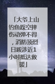 大爷上山钓鱼踩空摔伤动弹不得，消防顶烈日跋涉近1小时抵达救援