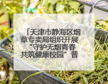 天津市静海区烟草专卖局组织开展“守护无烟青春 共筑健康校园”普法宣传活动