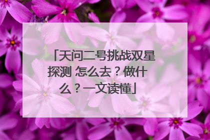 天问二号挑战双星探测 怎么去？做什么？一文读懂