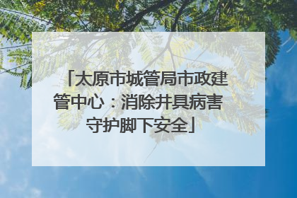 太原市城管局市政建管中心：消除井具病害 守护脚下安全