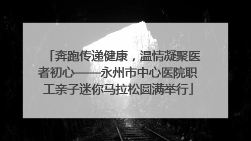 奔跑传递健康，温情凝聚医者初心——永州市中心医院职工亲子迷你马拉松圆满举行