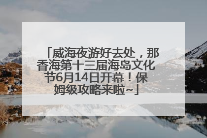 威海夜游好去处，那香海第十三届海岛文化节6月14日开幕！保姆级攻略来啦~