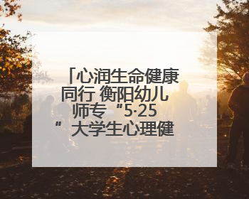 心润生命健康同行 衡阳幼儿师专“5·25”大学生心理健康主题教育活动圆满落幕