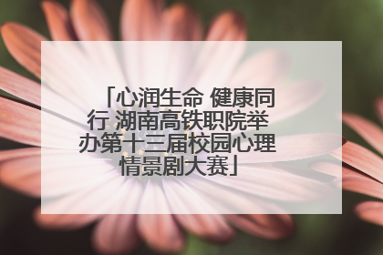 心润生命 健康同行 湖南高铁职院举办第十三届校园心理情景剧大赛