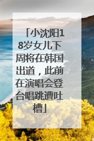 小沈阳18岁女儿下周将在韩国出道，此前在演唱会登台唱跳遭吐槽